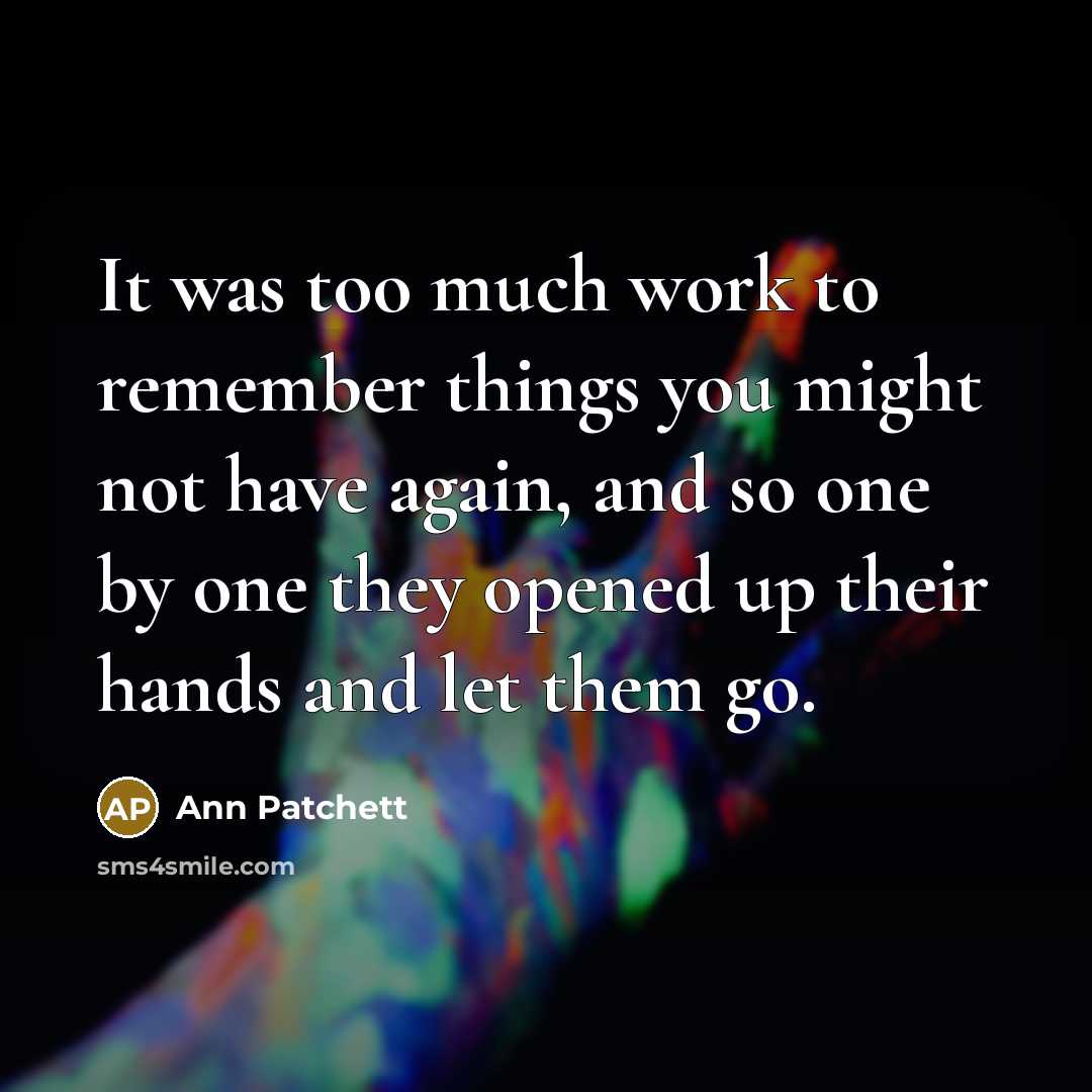 “It was too much work to remember things you might not have again, and so one by one they opened up their hands and let them go.” quote by Ann Patchett
