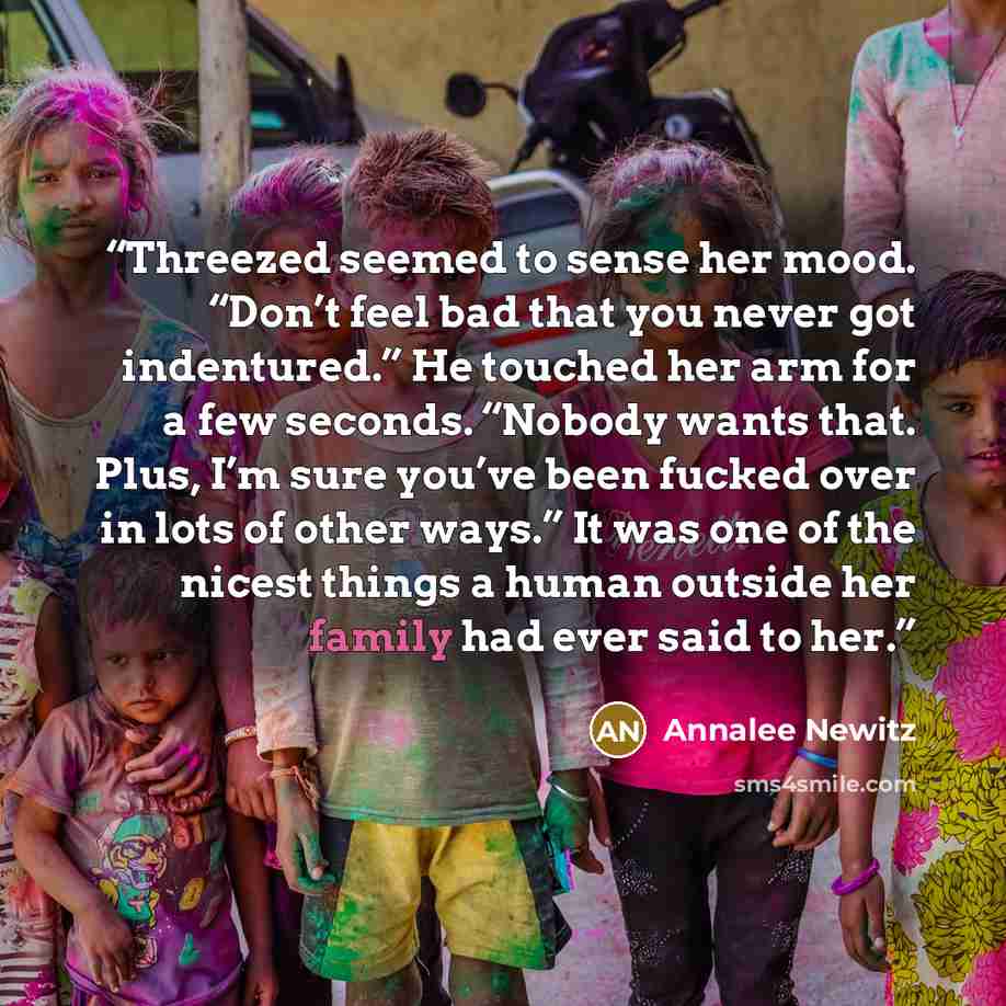 “Threezed seemed to sense her mood. “Don’t feel bad that you never got indentured.” He touched her arm for a few seconds. “Nobody wants that. Plus, I’m sure you’ve been fucked over in lots of other ways.” It was one of the nicest things a human outside her family had ever said to her.” quote by Annalee Newitz