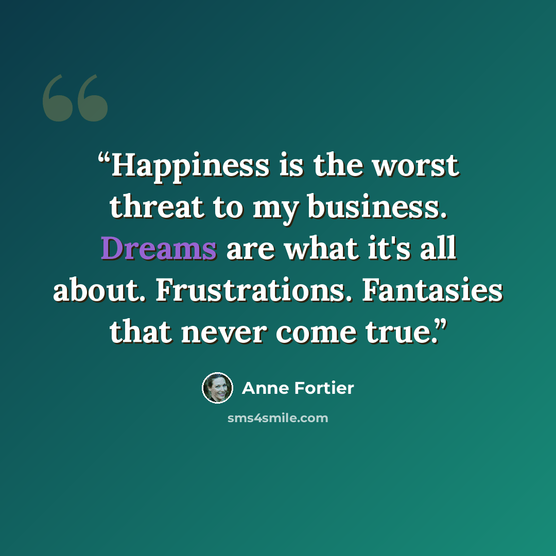 “Happiness is the worst threat to my business. Dreams are what it's all about. Frustrations. Fantasies that never come true.” quote by Anne Fortier