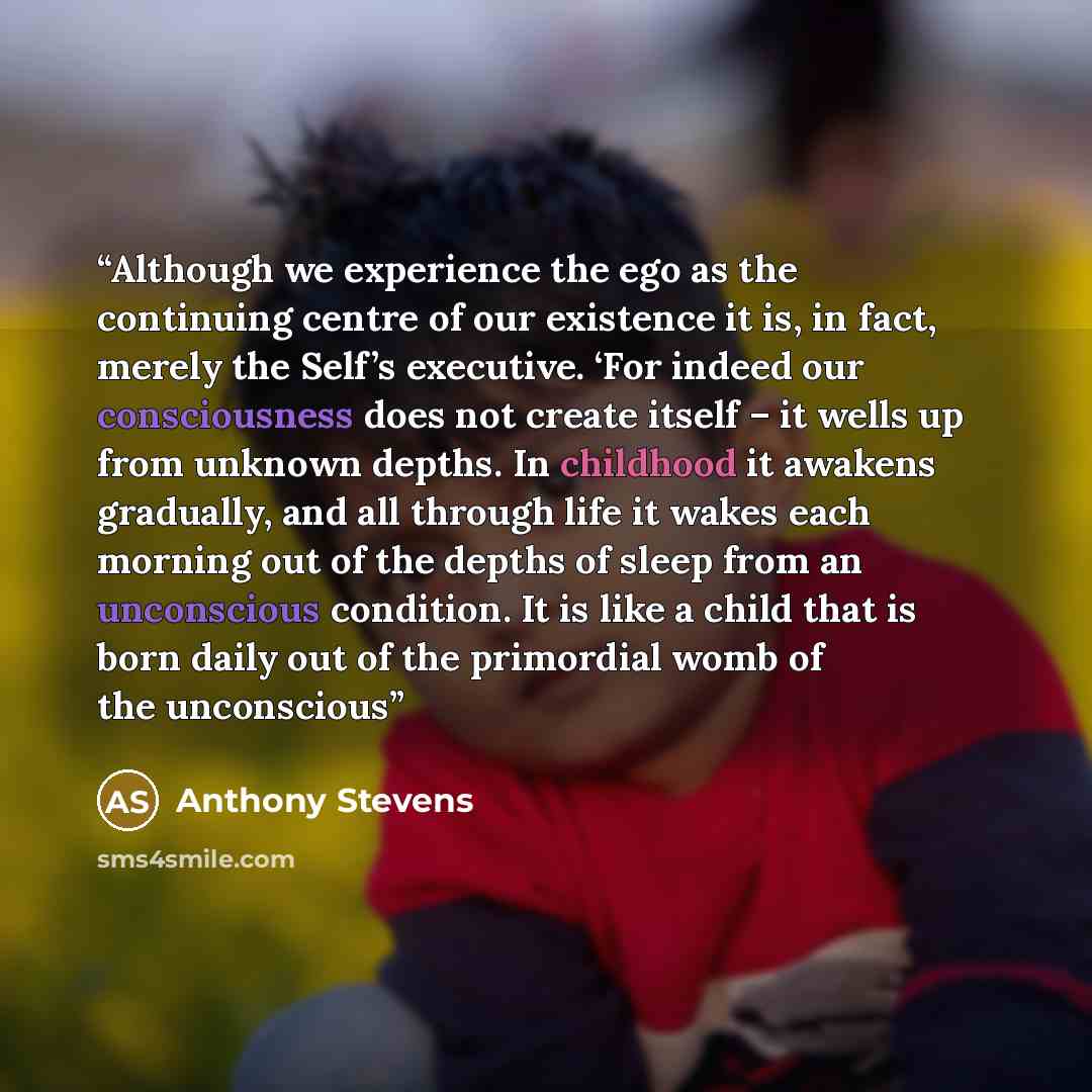 “Although we experience the ego as the continuing centre of our existence it is, in fact, merely the Self’s executive. ‘For indeed our consciousness does not create itself – it wells up from unknown depths. In childhood it awakens gradually, and all through life it wakes each morning out of the…” quote by Anthony Stevens