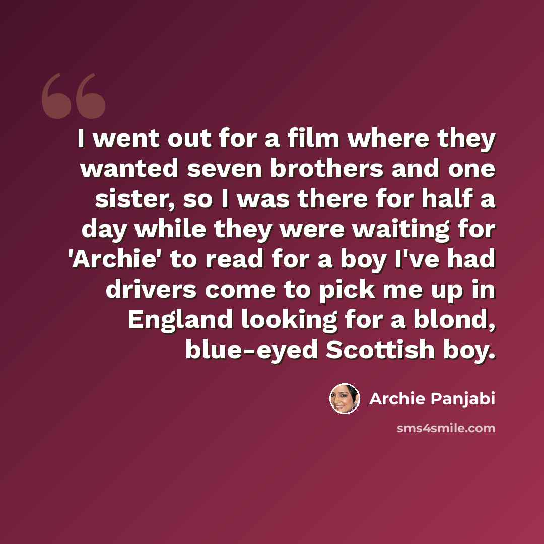 “I went out for a film where they wanted seven brothers and one sister, so I was there for half a day while they were waiting for 'Archie' to read for a boy I've had drivers come to pick me up in England looking for a blond, blue-eyed Scottish boy.” quote by Archie Panjabi