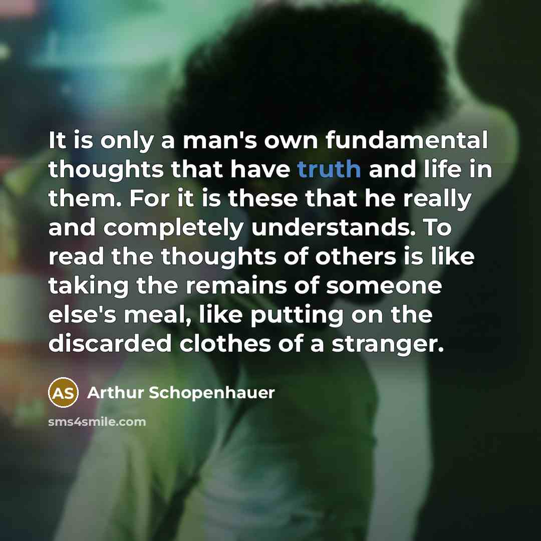 “It is only a man's own fundamental thoughts that have truth and life in them. For it is these that he really and completely understands. To read the thoughts of others is like taking the remains of someone else's meal, like putting on the discarded clothes of a stranger.” quote by Arthur Schopenhauer
