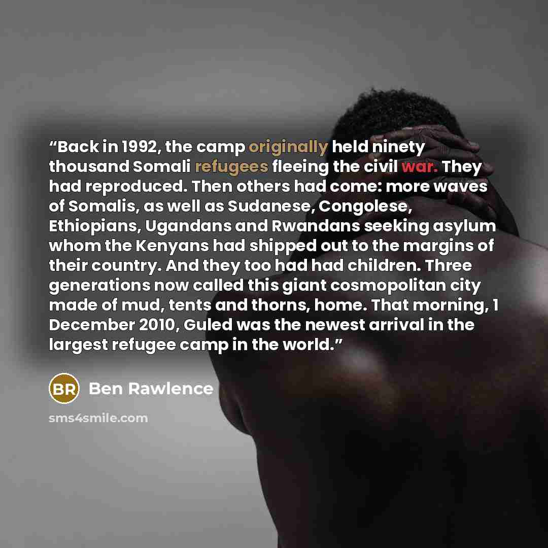 “Back in 1992, the camp originally held ninety thousand Somali refugees fleeing the civil war. They had reproduced. Then others had come: more waves of Somalis, as well as Sudanese, Congolese, Ethiopians, Ugandans and Rwandans seeking asylum whom the Kenyans had shipped out to the margins of their…” quote by Ben Rawlence