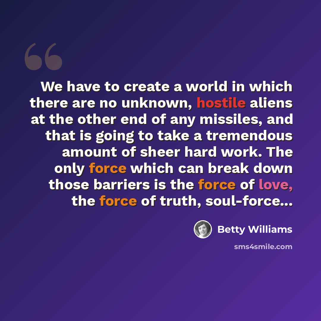 “We have to create a world in which there are no unknown, hostile aliens at the other end of any missiles, and that is going to take a tremendous amount of sheer hard work. The only force which can break down those barriers is the force of love, the force of truth, soul-force...” quote by Betty Williams