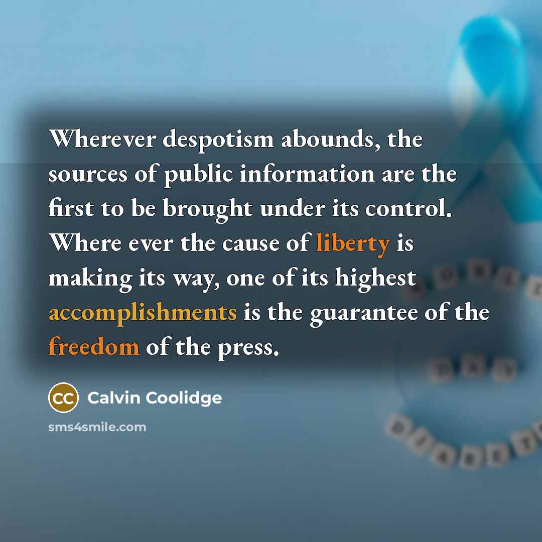 “Wherever despotism abounds, the sources of public information are the first to be brought under its control. Where ever the cause of liberty is making its way, one of its highest accomplishments is the guarantee of the freedom of the press.” quote by Calvin Coolidge