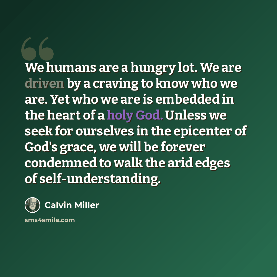 “We humans are a hungry lot. We are driven by a craving to know who we are. Yet who we are is embedded in the heart of a holy God. Unless we seek for ourselves in the epicenter of God's grace, we will be forever condemned to walk the arid edges of self-understanding.” quote by Calvin Miller