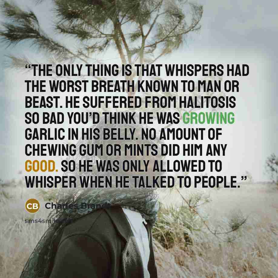 “The only thing is that Whispers had the worst breath known to man or beast. He suffered from halitosis so bad you’d think he was growing garlic in his belly. No amount of chewing gum or mints did him any good. So he was only allowed to whisper when he talked to people.” quote by Charles Brandt
