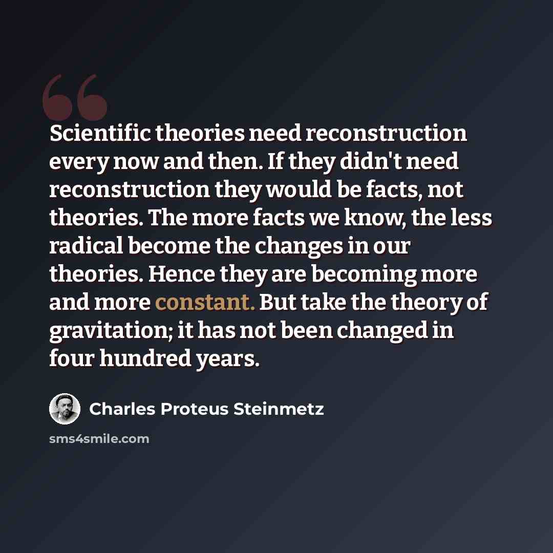 “Scientific theories need reconstruction every now and then. If they didn't need reconstruction they would be facts, not theories. The more facts we know, the less radical become the changes in our theories. Hence they are becoming more and more constant. But take the theory of gravitation; it has…” quote by Charles Proteus Steinmetz
