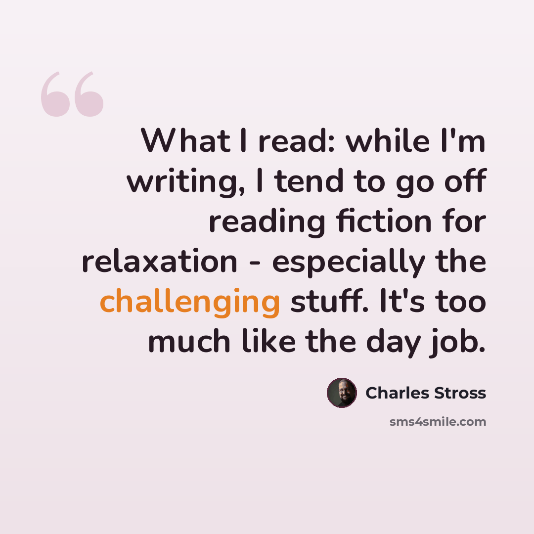 “What I read: while I'm writing, I tend to go off reading fiction for relaxation - especially the challenging stuff. It's too much like the day job.” quote by Charles Stross