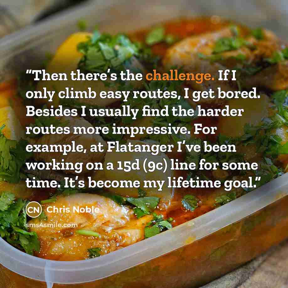 “Then there’s the challenge. If I only climb easy routes, I get bored. Besides I usually find the harder routes more impressive. For example, at Flatanger I’ve been working on a 15d (9c) line for some time. It’s become my lifetime goal.” quote by Chris Noble