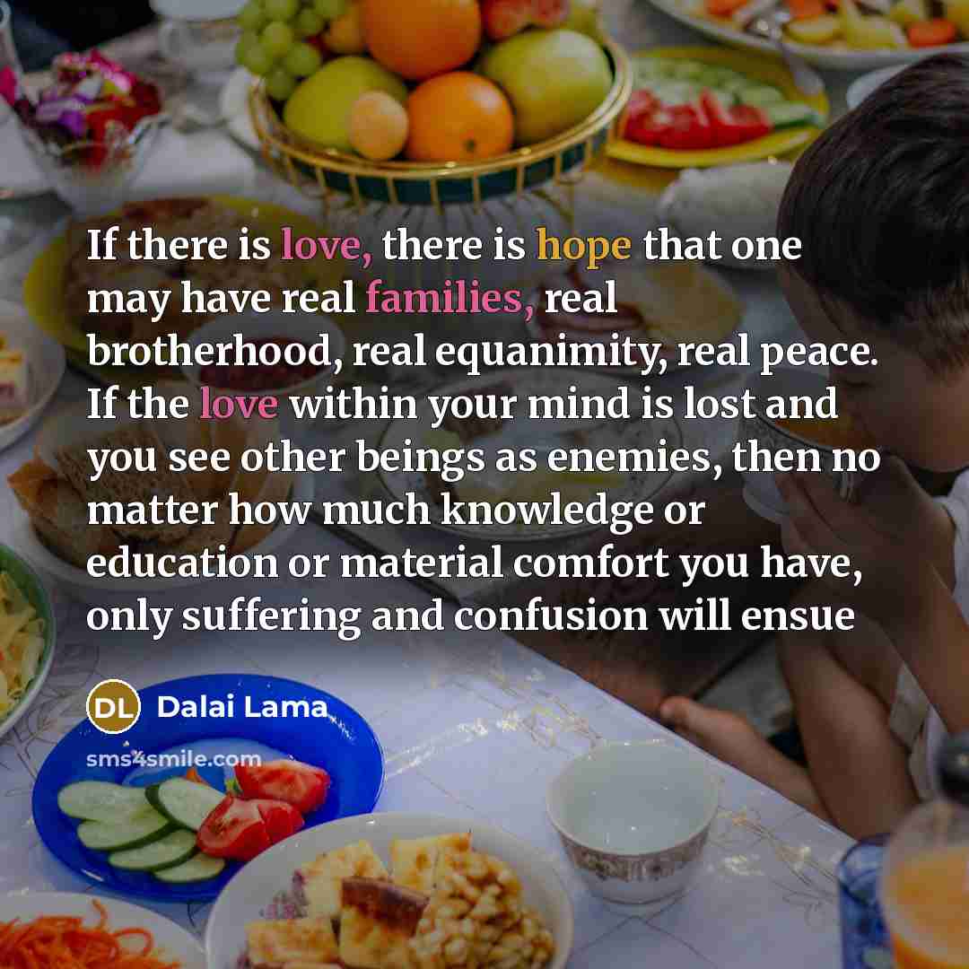“If there is love, there is hope that one may have real families, real brotherhood, real equanimity, real peace. If the love within your mind is lost and you see other beings as enemies, then no matter how much knowledge or education or material comfort you have, only suffering and confusion will…” quote by Dalai Lama