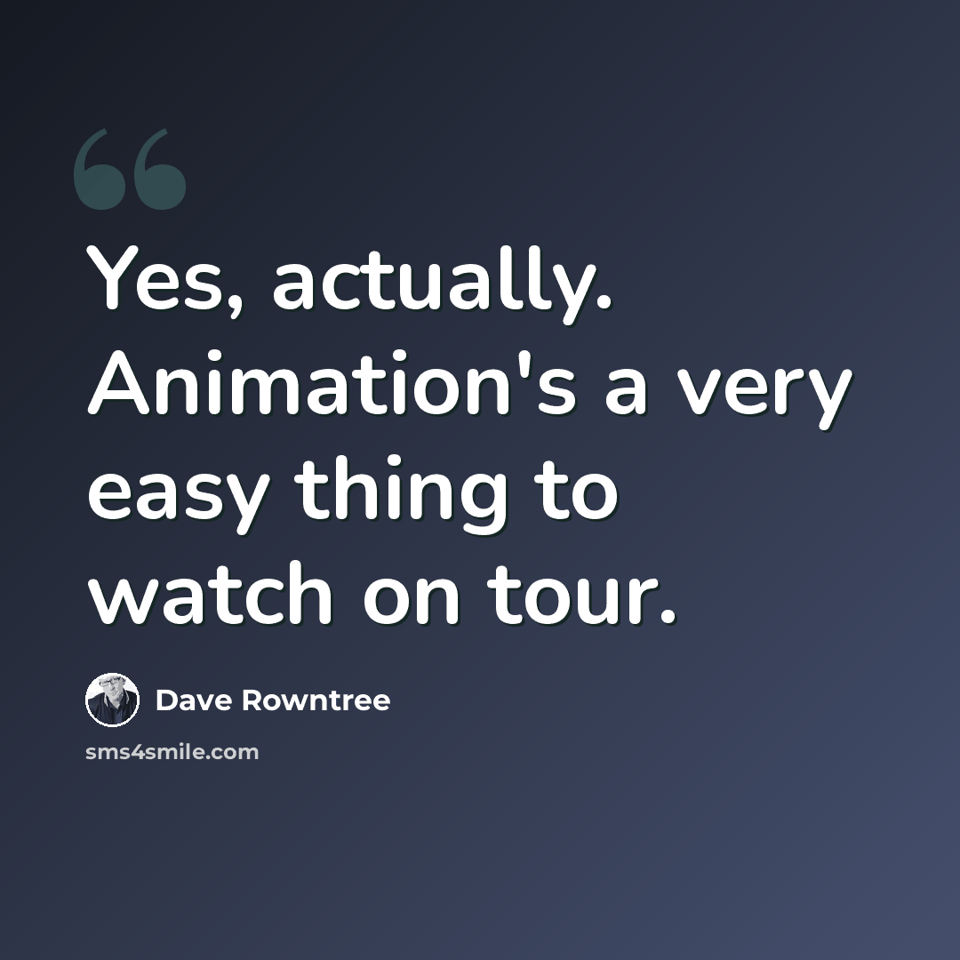 “Yes, actually. Animation's a very easy thing to watch on tour.” quote by Dave Rowntree