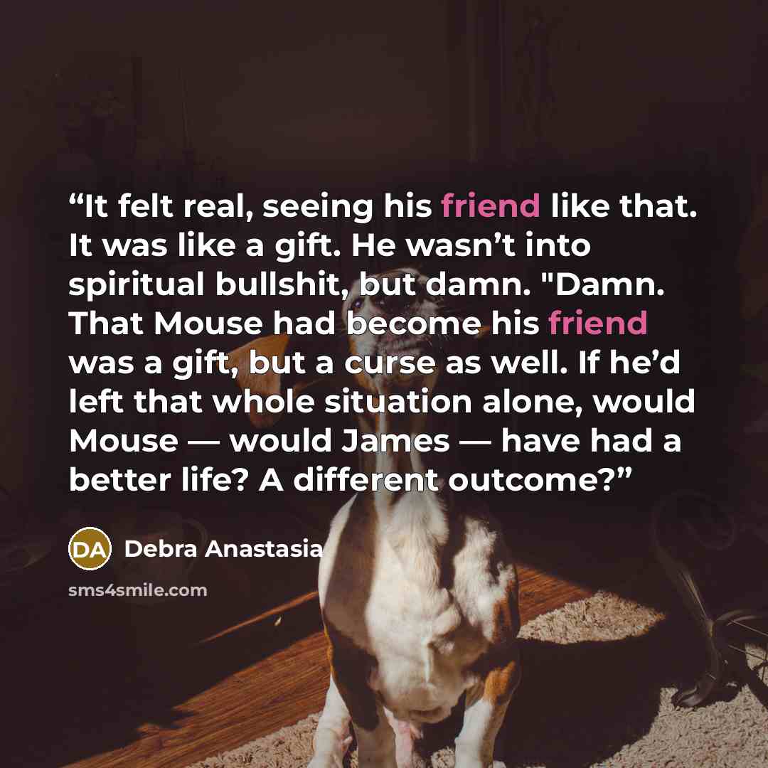 “It felt real, seeing his friend like that. It was like a gift. He wasn’t into spiritual bullshit, but damn. "Damn. That Mouse had become his friend was a gift, but a curse as well. If he’d left that whole situation alone, would Mouse — would James — have had a better life? A different outcome?” quote by Debra Anastasia