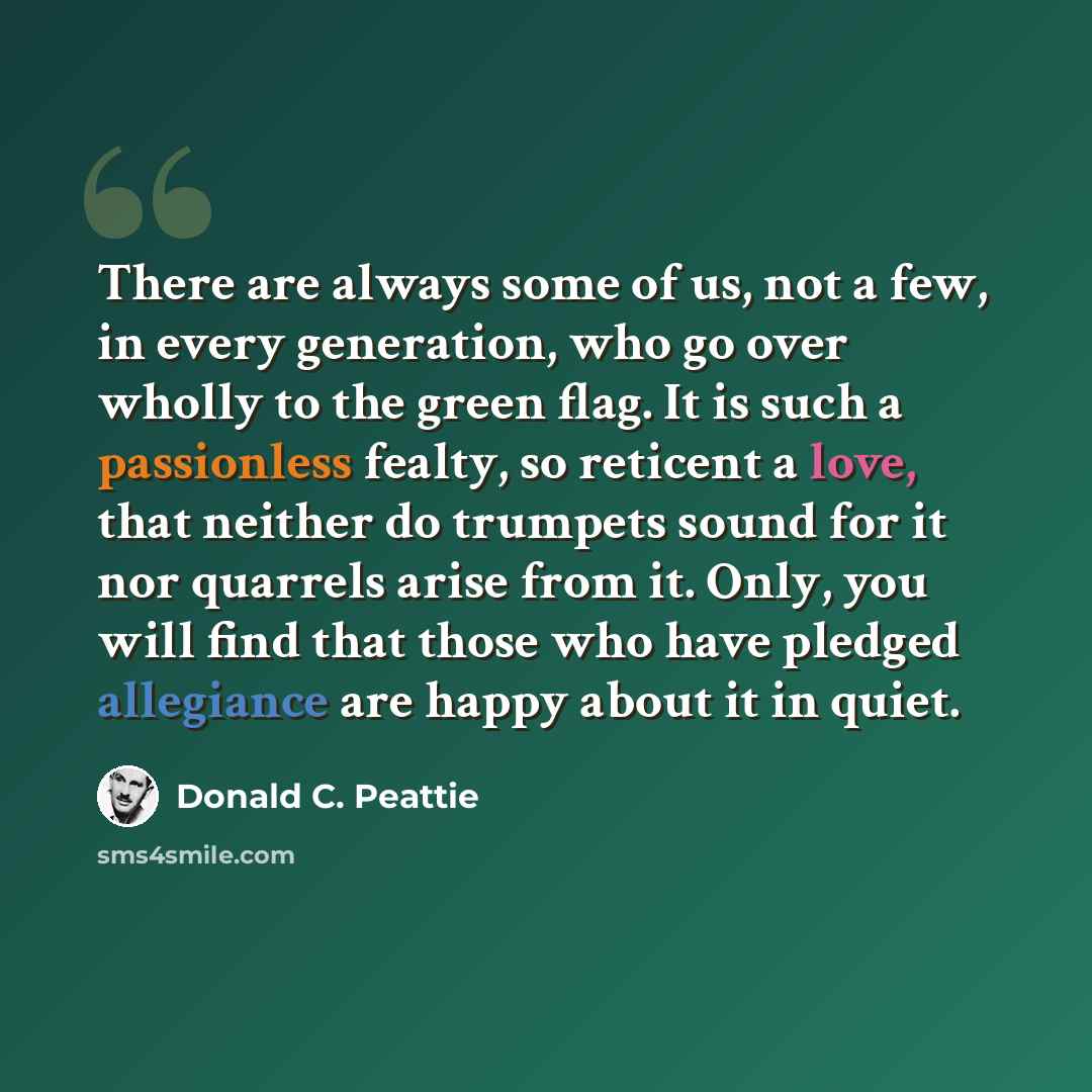 “There are always some of us, not a few, in every generation, who go over wholly to the green flag. It is such a passionless fealty, so reticent a love, that neither do trumpets sound for it nor quarrels arise from it. Only, you will find that those who have pledged allegiance are happy about it in…” quote by Donald C. Peattie