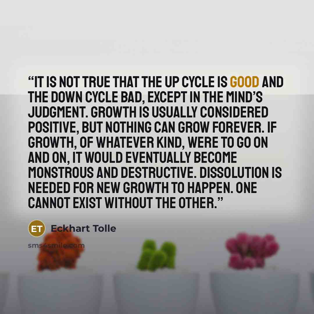 “It is not true that the up cycle is good and the down cycle bad, except in the mind’s judgment. Growth is usually considered positive, but nothing can grow forever. If growth, of whatever kind, were to go on and on, it would eventually become monstrous and destructive. Dissolution is needed for…” quote by Eckhart Tolle