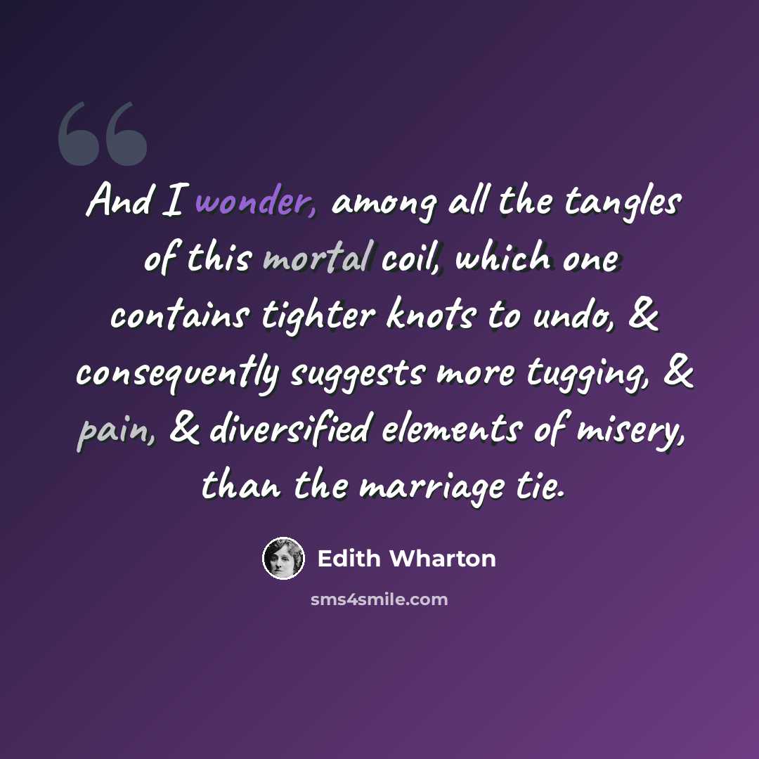 “And I wonder, among all the tangles of this mortal coil, which one contains tighter knots to undo, & consequently suggests more tugging, & pain, & diversified elements of misery, than the marriage tie.” quote by Edith Wharton