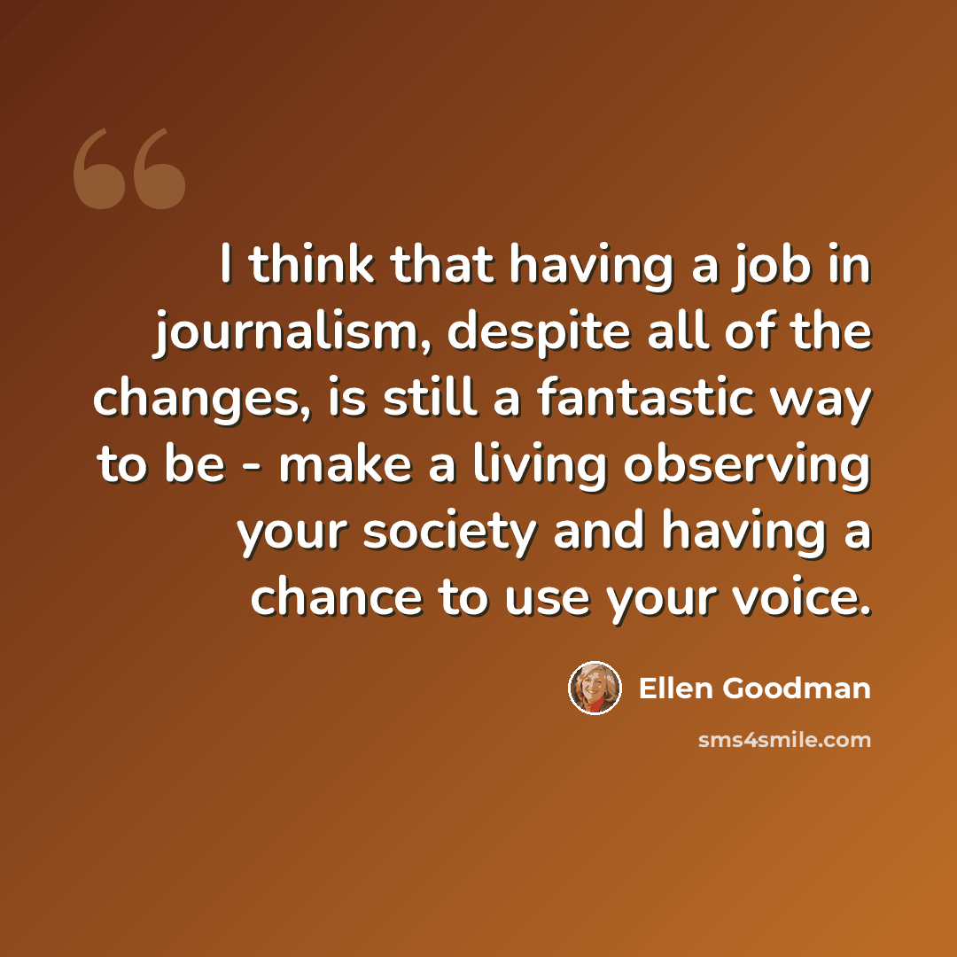 “I think that having a job in journalism, despite all of the changes, is still a fantastic way to be - make a living observing your society and having a chance to use your voice.” quote by Ellen Goodman