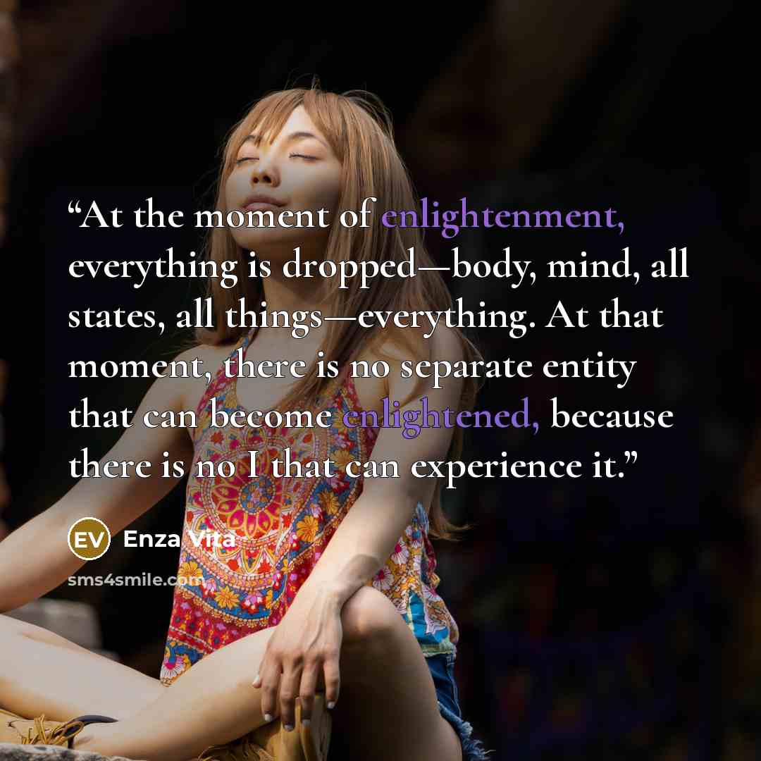 “At the moment of enlightenment, everything is dropped—body, mind, all states, all things—everything. At that moment, there is no separate entity that can become enlightened, because there is no I that can experience it.” quote by Enza Vita