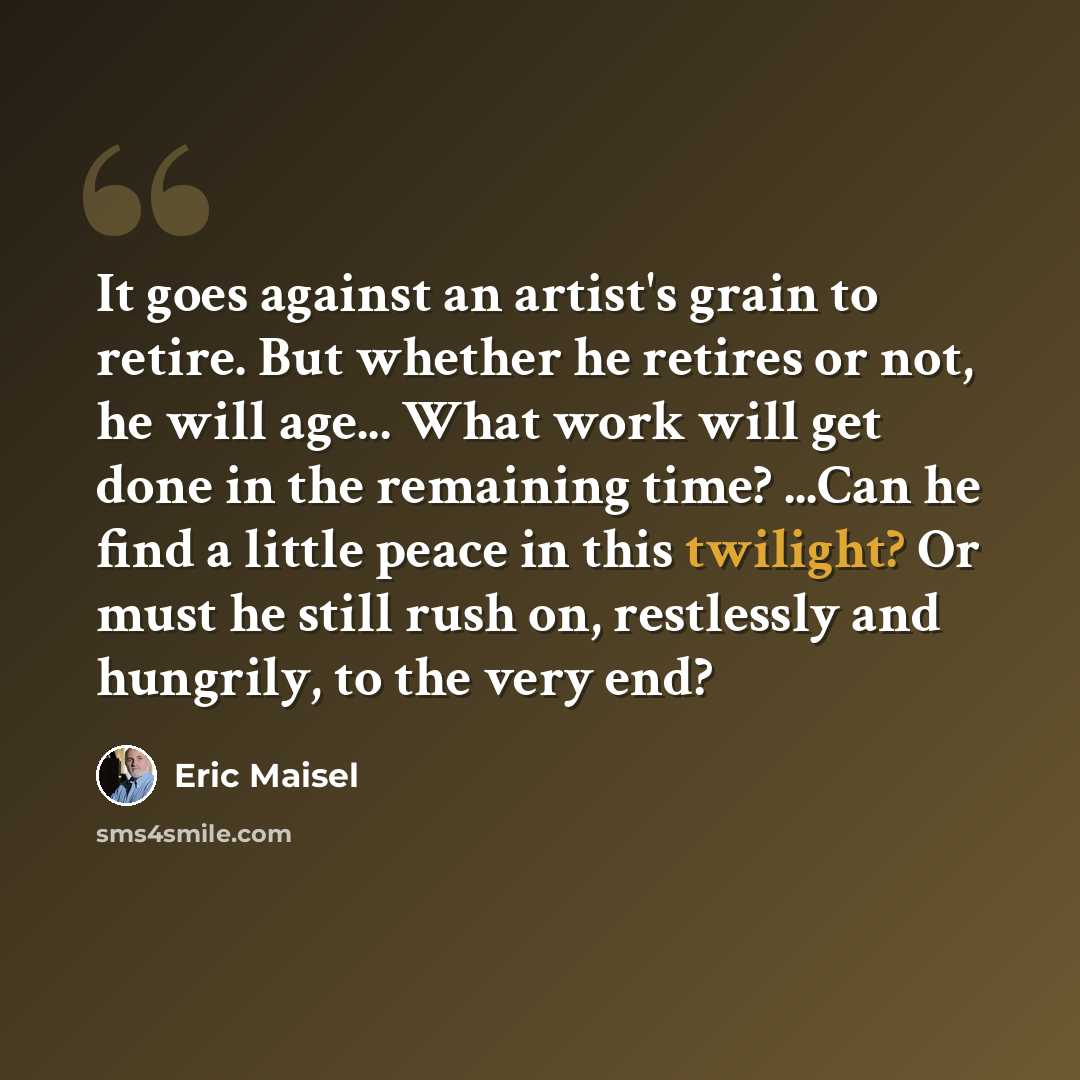 “It goes against an artist's grain to retire. But whether he retires or not, he will age... What work will get done in the remaining time? ...Can he find a little peace in this twilight? Or must he still rush on, restlessly and hungrily, to the very end?” quote by Eric Maisel