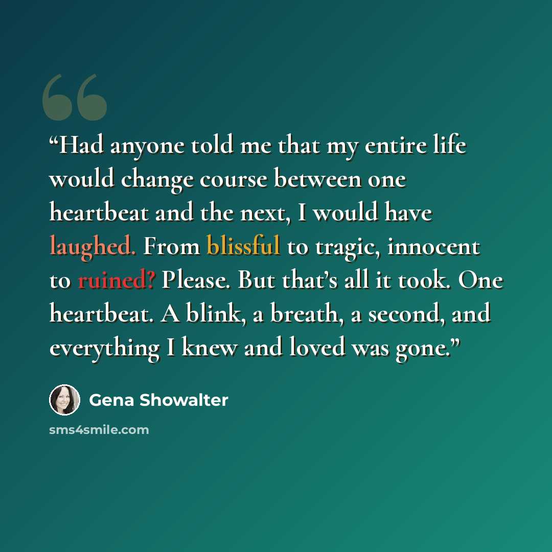 “Had anyone told me that my entire life would change course between one heartbeat and the next, I would have laughed. From blissful to tragic, innocent to ruined? Please. But that’s all it took. One heartbeat. A blink, a breath, a second, and everything I knew and loved was gone.” quote by Gena Showalter