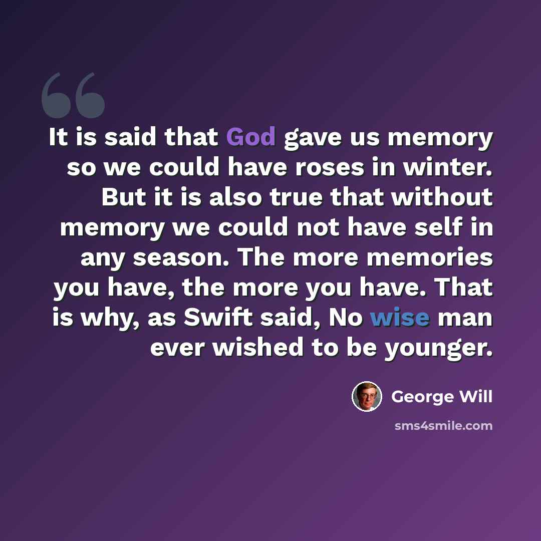 “It is said that God gave us memory so we could have roses in winter. But it is also true that without memory we could not have self in any season. The more memories you have, the more you have. That is why, as Swift said, No wise man ever wished to be younger.” quote by George Will