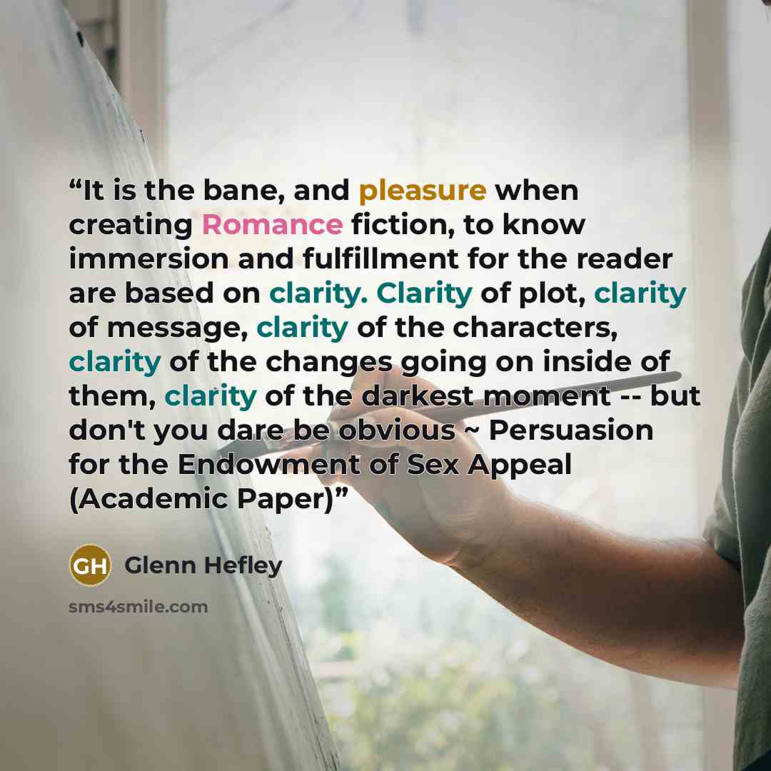 “It is the bane, and pleasure when creating Romance fiction, to know immersion and fulfillment for the reader are based on clarity. Clarity of plot, clarity of message, clarity of the characters, clarity of the changes going on inside of them, clarity of the darkest moment -- but don't you dare be…” quote by Glenn Hefley