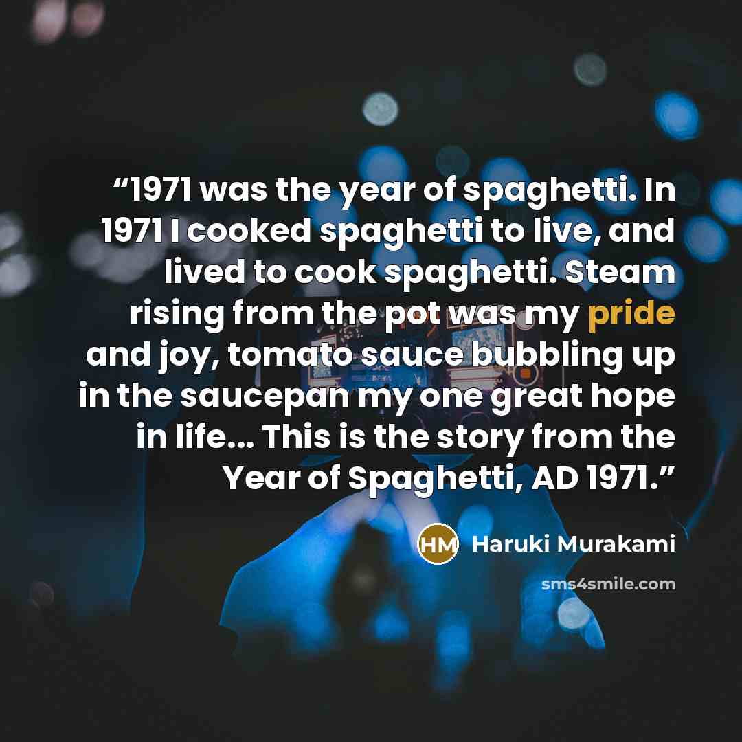 “1971 was the year of spaghetti. In 1971 I cooked spaghetti to live, and lived to cook spaghetti. Steam rising from the pot was my pride and joy, tomato sauce bubbling up in the saucepan my one great hope in life... This is the story from the Year of Spaghetti, AD 1971.” quote by Haruki Murakami