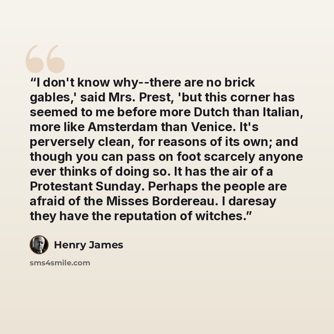 “I don't know why--there are no brick gables,' said Mrs. Prest, 'but this corner has seemed to me before more Dutch than Italian, more like Amsterdam than Venice. It's perversely clean, for reasons of its own; and though you can pass on foot scarcely anyone ever thinks of doing so. It has the air…” quote by Henry James