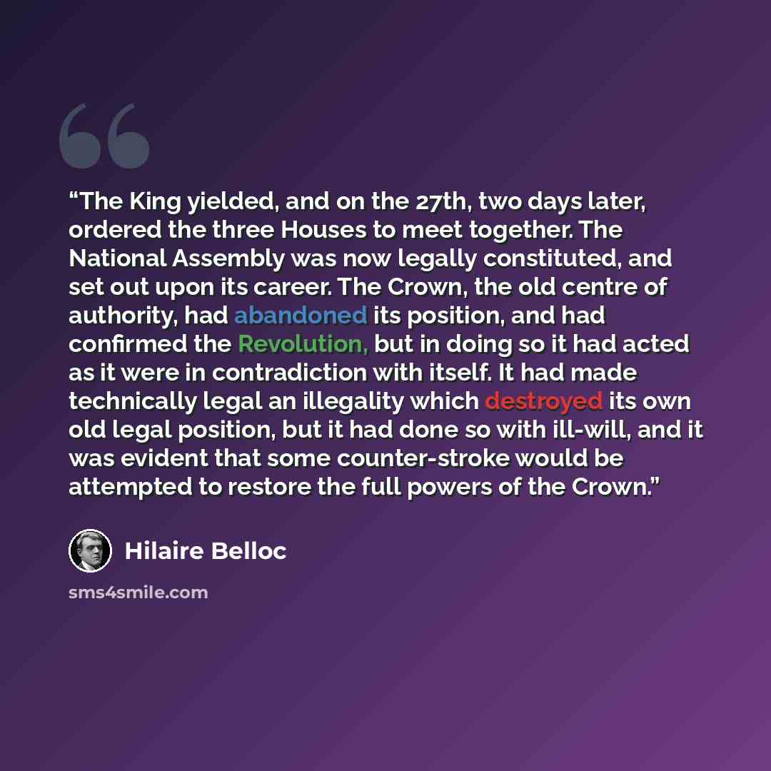 “The King yielded, and on the 27th, two days later, ordered the three Houses to meet together. The National Assembly was now legally constituted, and set out upon its career. The Crown, the old centre of authority, had abandoned its position, and had confirmed the Revolution, but in doing so it had…” quote by Hilaire Belloc