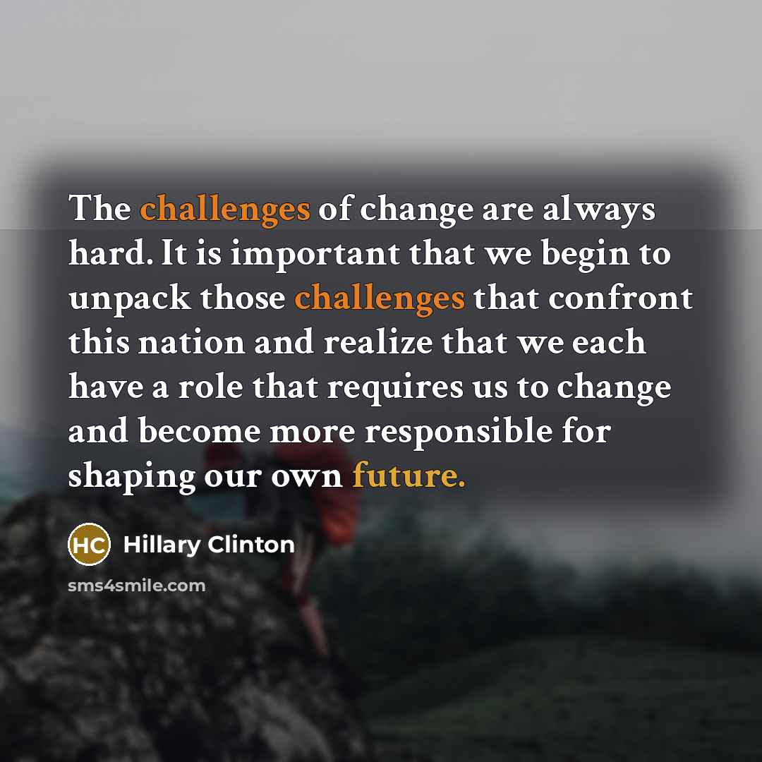 “The challenges of change are always hard. It is important that we begin to unpack those challenges that confront this nation and realize that we each have a role that requires us to change and become more responsible for shaping our own future.” quote by Hillary Clinton