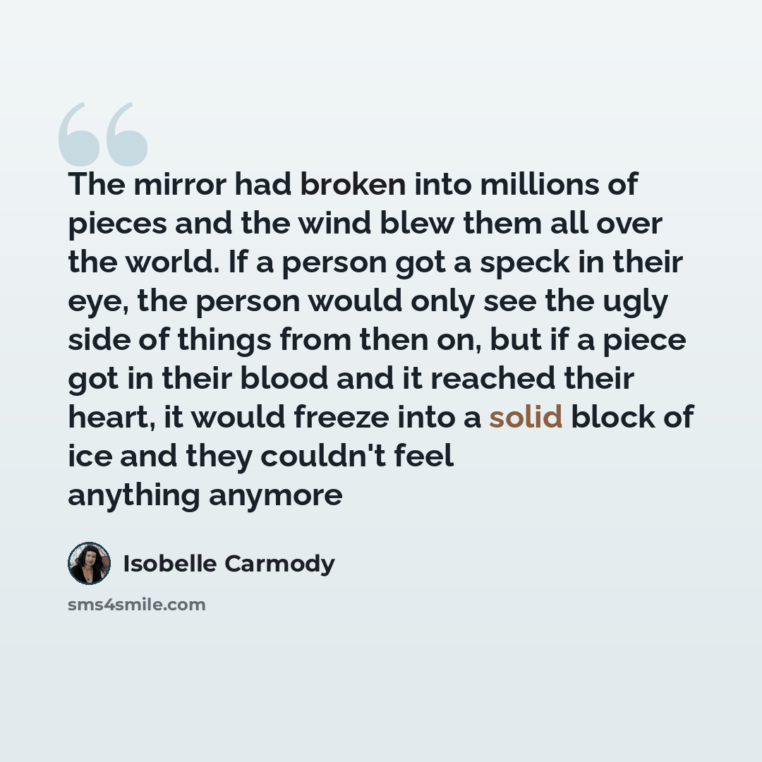 “The mirror had broken into millions of pieces and the wind blew them all over the world. If a person got a speck in their eye, the person would only see the ugly side of things from then on, but if a piece got in their blood and it reached their heart, it would freeze into a solid block of ice and…” quote by Isobelle Carmody