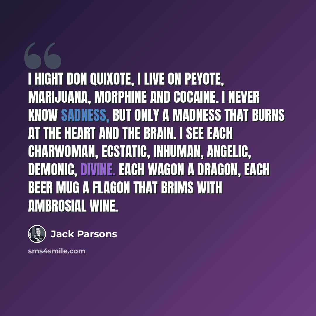“I hight don Quixote, I live on peyote, marijuana, morphine and cocaine. I never know sadness, but only a madness that burns at the heart and the brain. I see each charwoman, ecstatic, inhuman, angelic, demonic, divine. Each wagon a dragon, each beer mug a flagon that brims with ambrosial wine.” quote by Jack Parsons