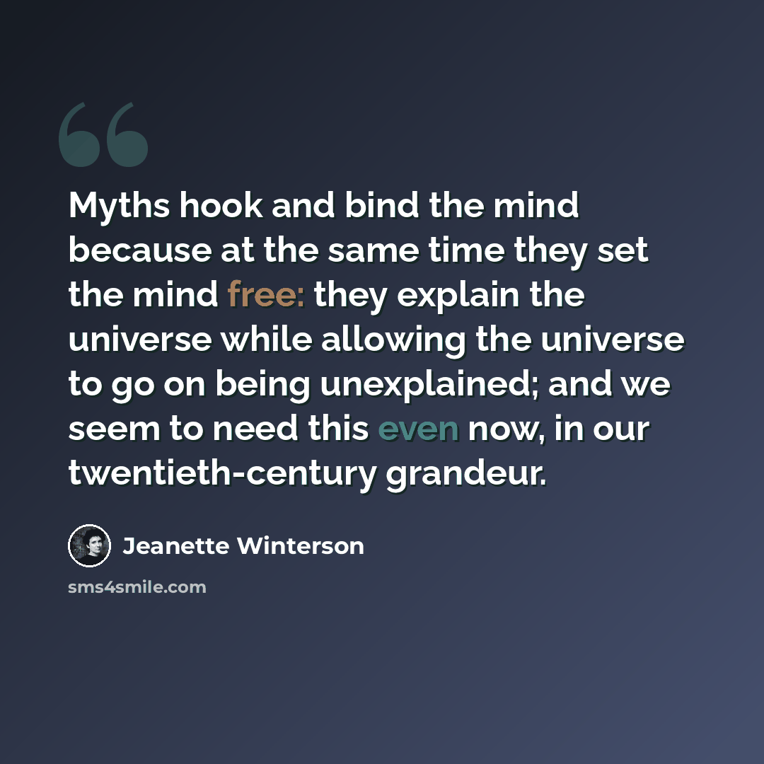 “Myths hook and bind the mind because at the same time they set the mind free: they explain the universe while allowing the universe to go on being unexplained; and we seem to need this even now, in our twentieth-century grandeur.” quote by Jeanette Winterson