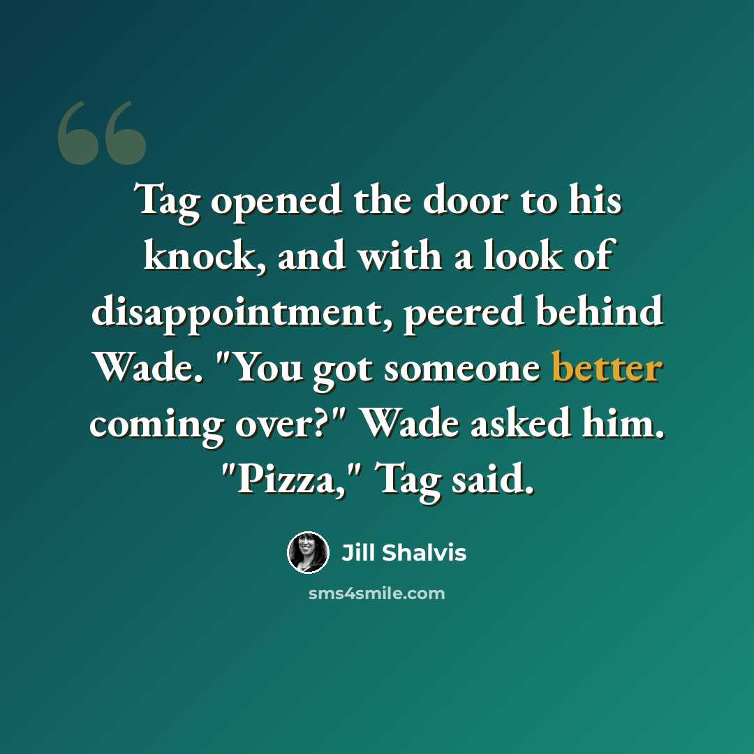 “Tag opened the door to his knock, and with a look of disappointment, peered behind Wade. "You got someone better coming over?" Wade asked him. "Pizza," Tag said.” quote by Jill Shalvis