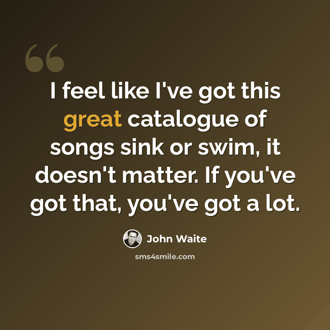 “I feel like I've got this great catalogue of songs sink or swim, it doesn't matter. If you've got that, you've got a lot.” quote by John Waite