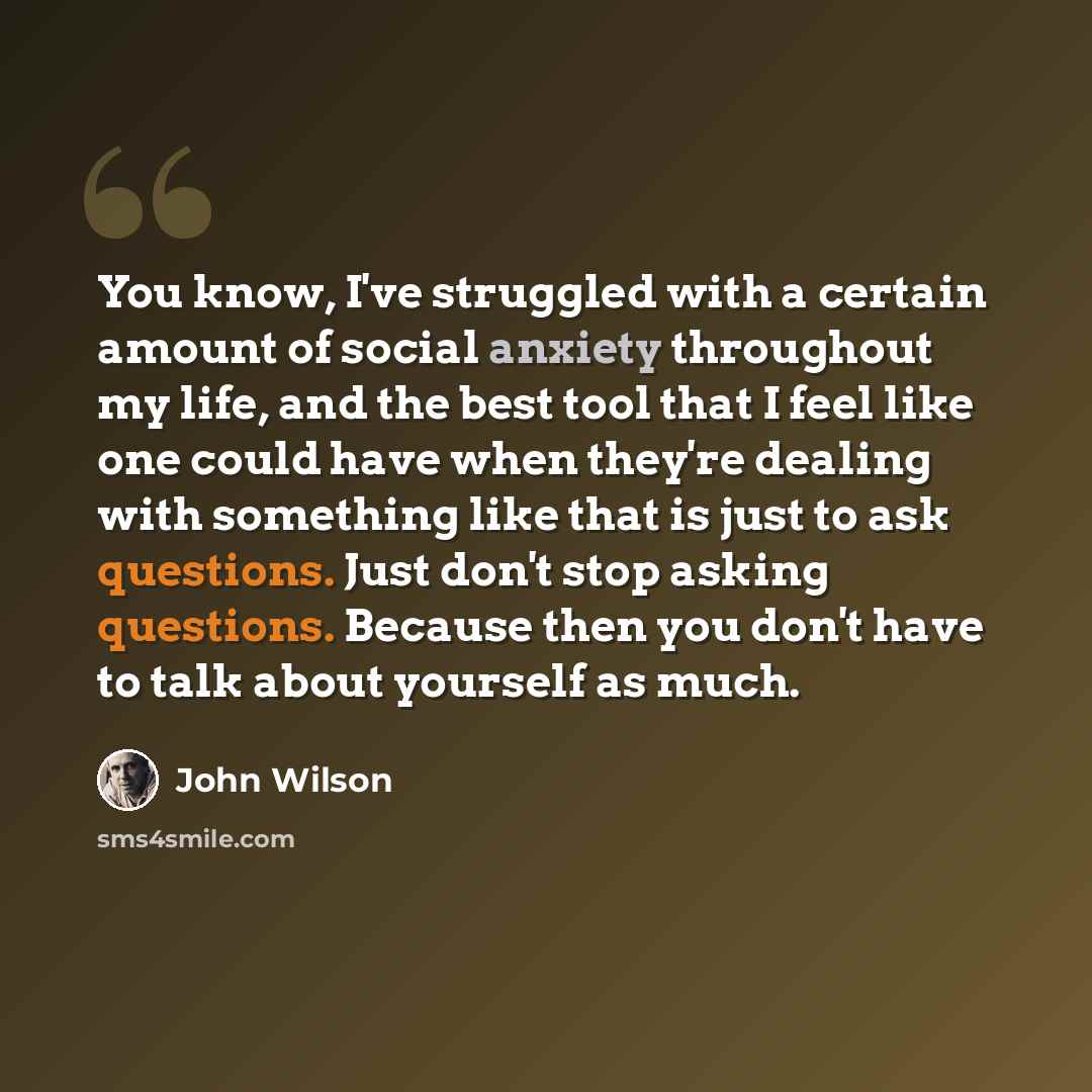 “You know, I've struggled with a certain amount of social anxiety throughout my life, and the best tool that I feel like one could have when they're dealing with something like that is just to ask questions. Just don't stop asking questions. Because then you don't have to talk about yourself as much.” quote by John Wilson