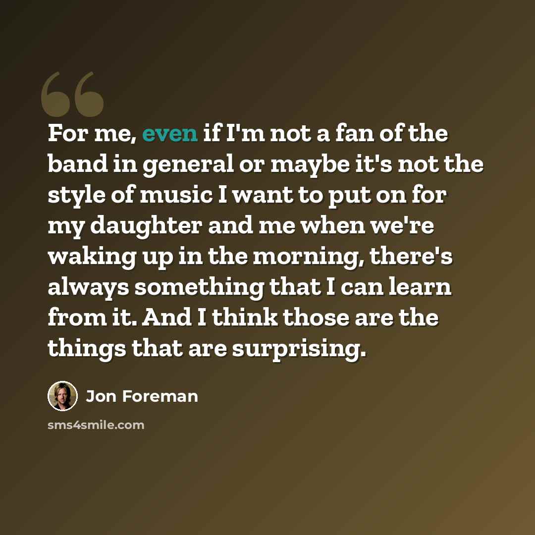 “For me, even if I'm not a fan of the band in general or maybe it's not the style of music I want to put on for my daughter and me when we're waking up in the morning, there's always something that I can learn from it. And I think those are the things that are surprising.” quote by Jon Foreman