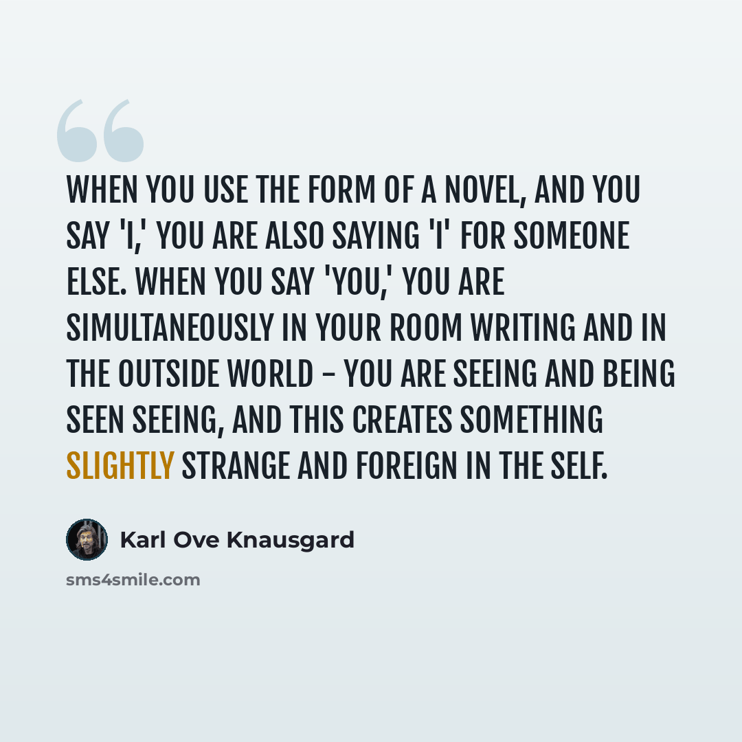“When you use the form of a novel, and you say 'I,' you are also saying 'I' for someone else. When you say 'you,' you are simultaneously in your room writing and in the outside world - you are seeing and being seen seeing, and this creates something slightly strange and foreign in the self.” quote by Karl Ove Knausgard