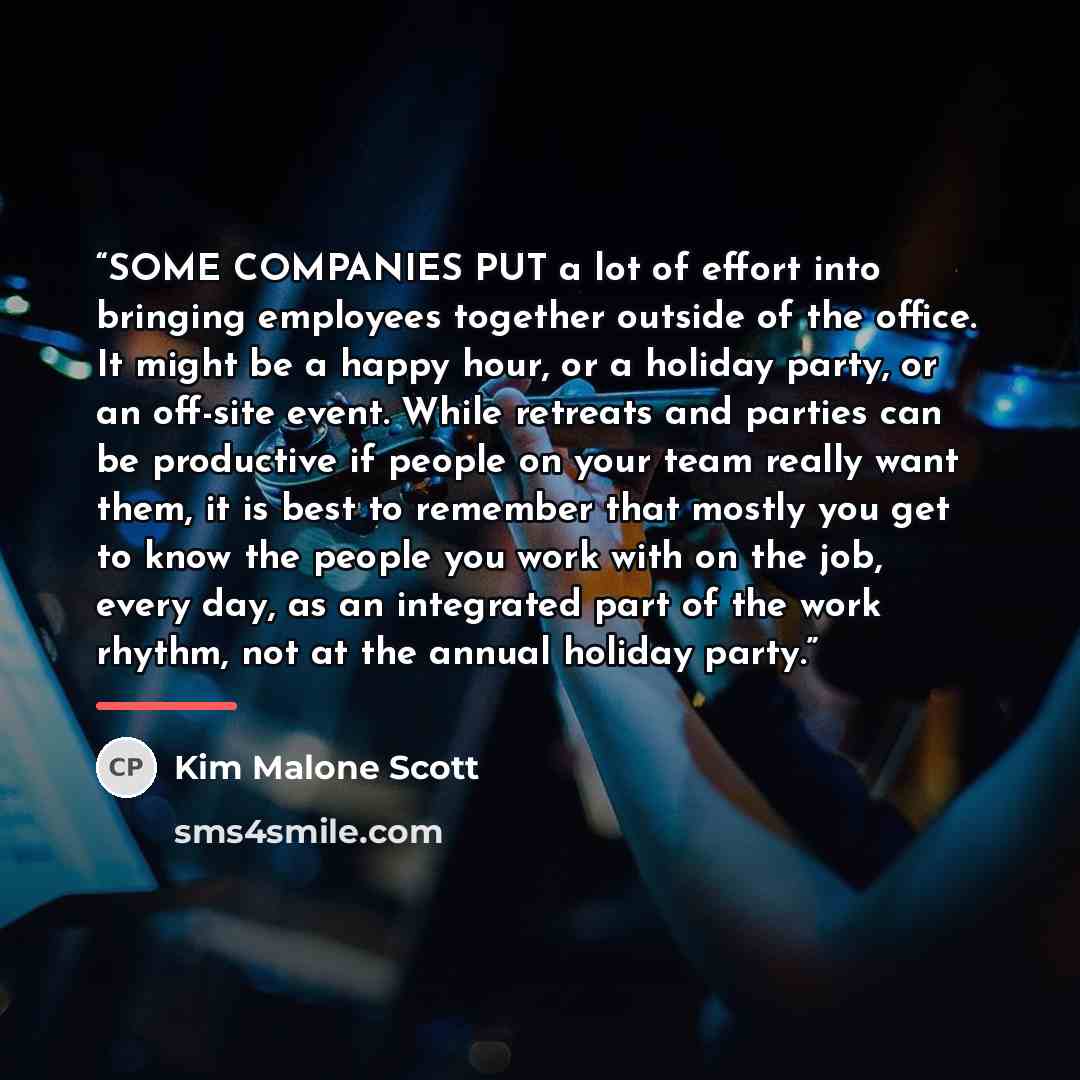 “SOME COMPANIES PUT a lot of effort into bringing employees together outside of the office. It might be a happy hour, or a holiday party, or an off-site event. While retreats and parties can be productive if people on your team really want them, it is best to remember that mostly you get to know…” quote by Kim Malone Scott