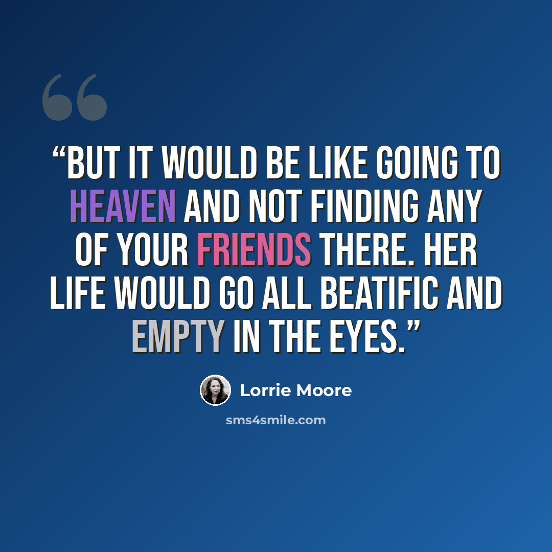 “But it would be like going to Heaven and not finding any of your friends there. Her life would go all beatific and empty in the eyes.” quote by Lorrie Moore