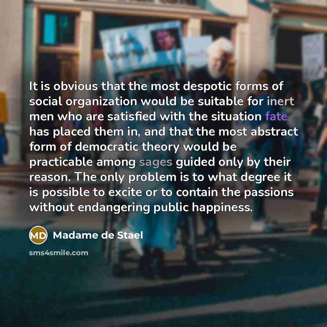 “It is obvious that the most despotic forms of social organization would be suitable for inert men who are satisfied with the situation fate has placed them in, and that the most abstract form of democratic theory would be practicable among sages guided only by their reason. The only problem is to…” quote by Madame de Stael