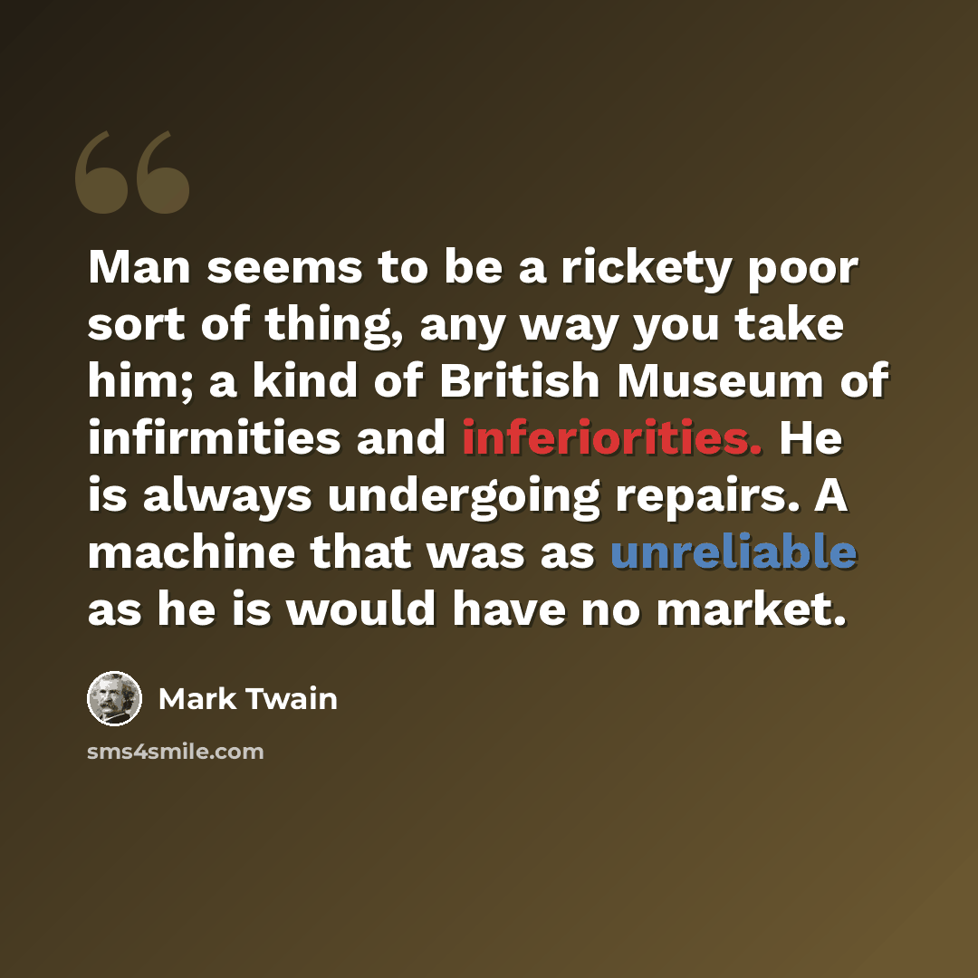 “Man seems to be a rickety poor sort of thing, any way you take him; a kind of British Museum of infirmities and inferiorities. He is always undergoing repairs. A machine that was as unreliable as he is would have no market.” quote by Mark Twain