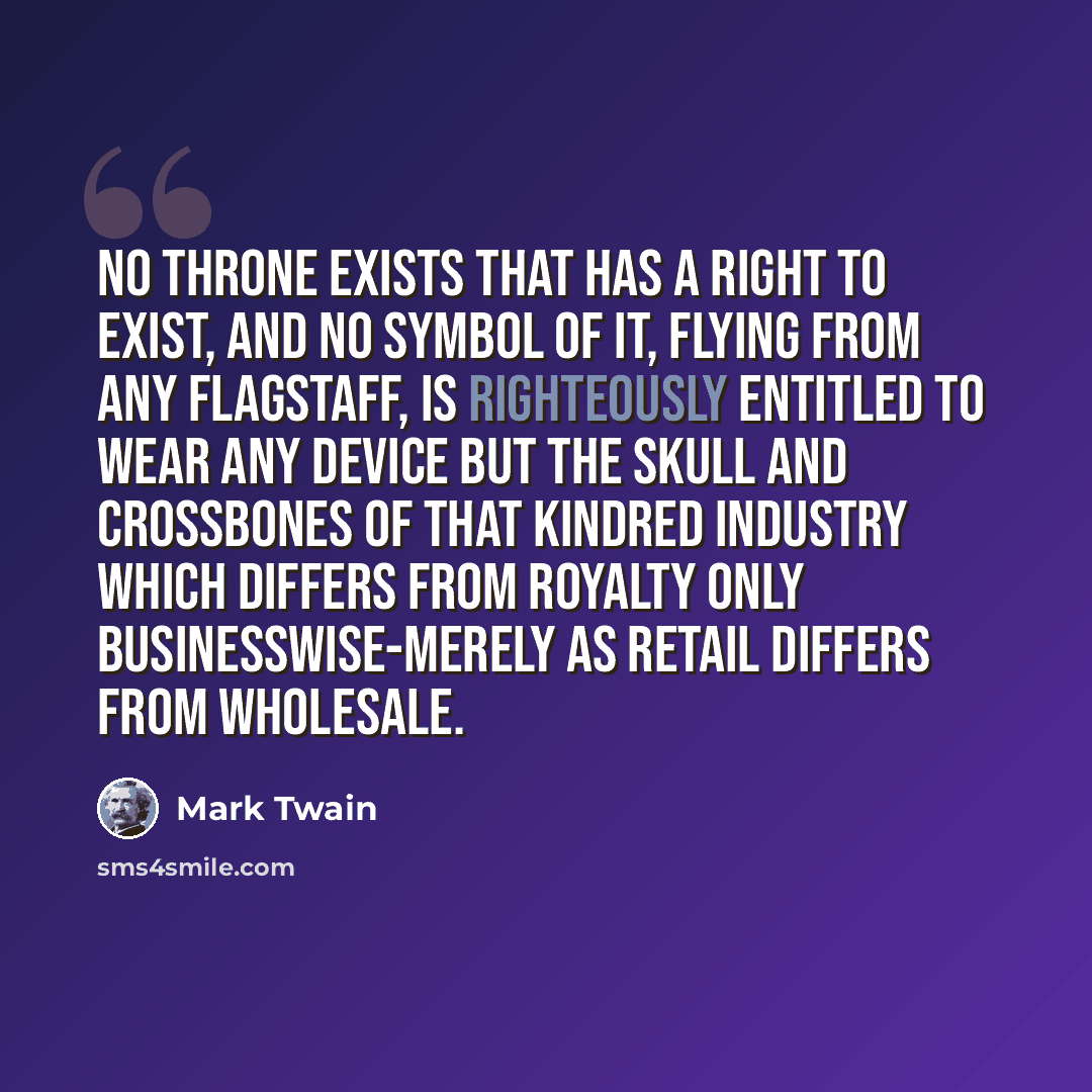 “No throne exists that has a right to exist, and no symbol of it, flying from any flagstaff, is righteously entitled to wear any device but the skull and crossbones of that kindred industry which differs from royalty only businesswise-merely as retail differs from wholesale.” quote by Mark Twain