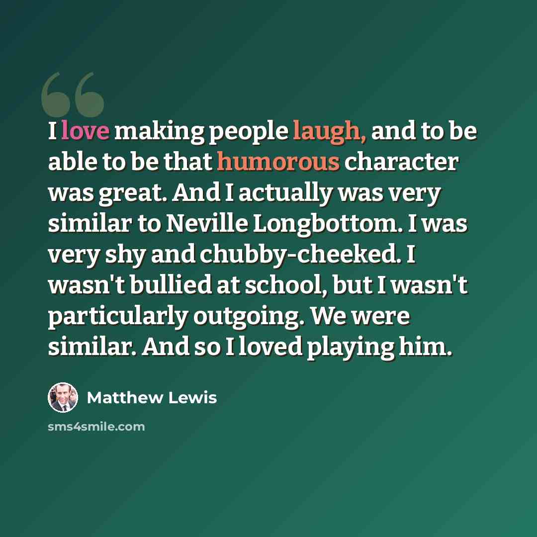 “I love making people laugh, and to be able to be that humorous character was great. And I actually was very similar to Neville Longbottom. I was very shy and chubby-cheeked. I wasn't bullied at school, but I wasn't particularly outgoing. We were similar. And so I loved playing him.” quote by Matthew Lewis