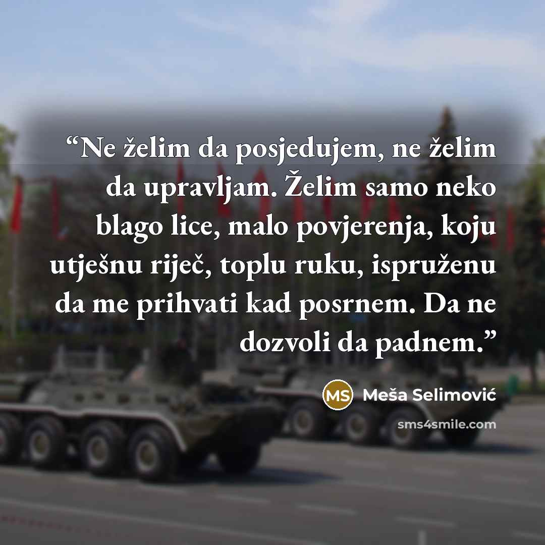 “Ne želim da posjedujem, ne želim da upravljam. Želim samo neko blago lice, malo povjerenja, koju utješnu riječ, toplu ruku, ispruženu da me prihvati kad posrnem. Da ne dozvoli da padnem.” quote by Meša Selimović