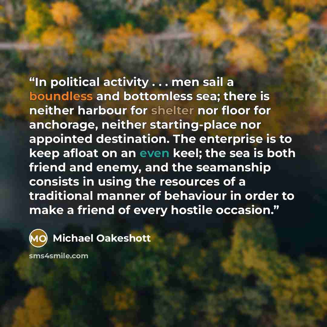 “In political activity . . . men sail a boundless and bottomless sea; there is neither harbour for shelter nor floor for anchorage, neither starting-place nor appointed destination. The enterprise is to keep afloat on an even keel; the sea is both friend and enemy, and the seamanship consists in…” quote by Michael Oakeshott