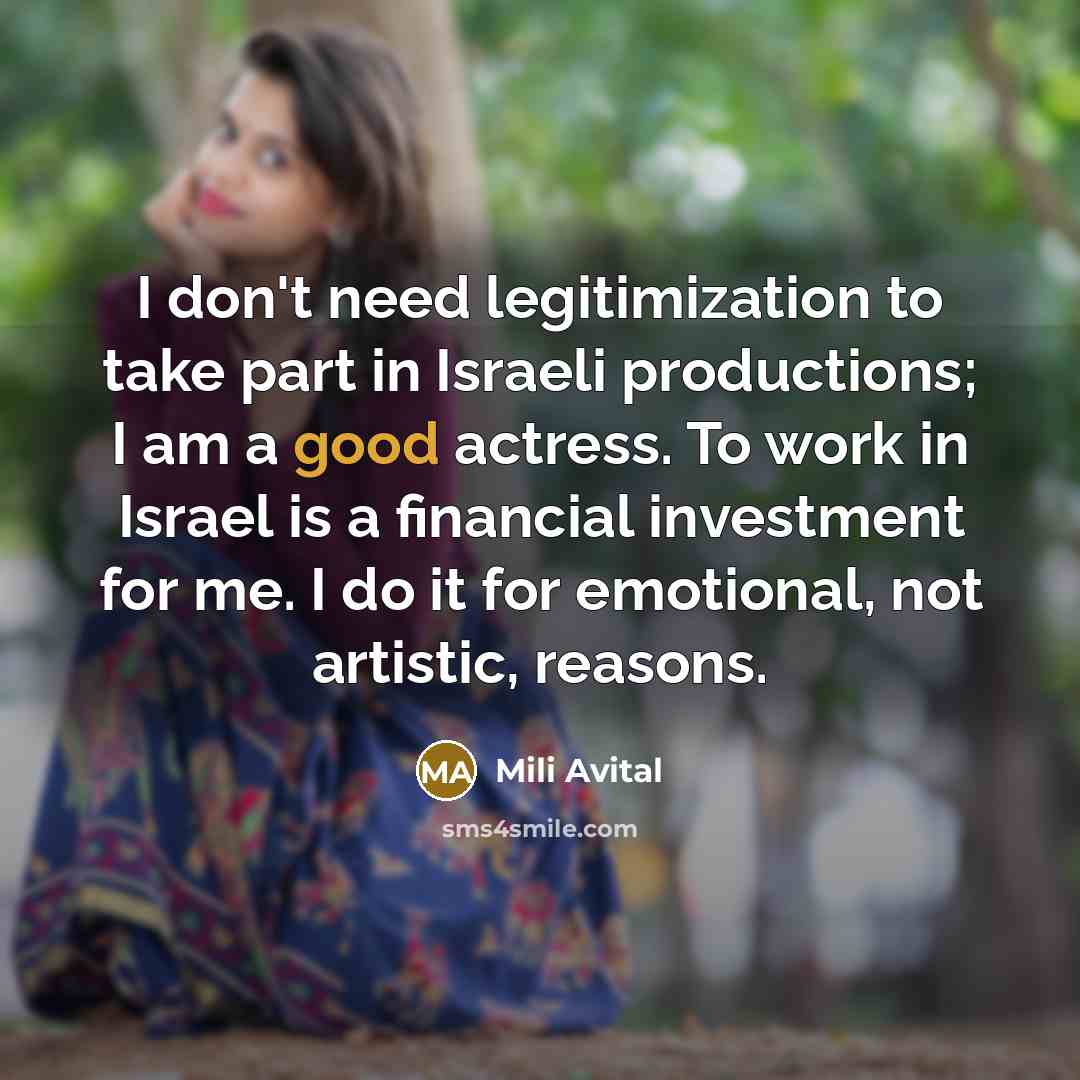 “I don't need legitimization to take part in Israeli productions; I am a good actress. To work in Israel is a financial investment for me. I do it for emotional, not artistic, reasons.” quote by Mili Avital
