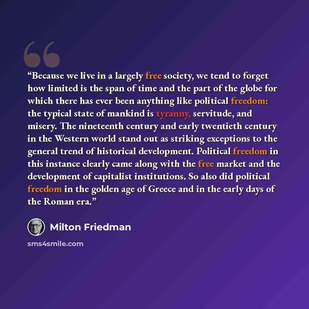 “Because we live in a largely free society, we tend to forget how limited is the span of time and the part of the globe for which there has ever been anything like political freedom: the typical state of mankind is tyranny, servitude, and misery. The nineteenth century and early twentieth century…” quote by Milton Friedman