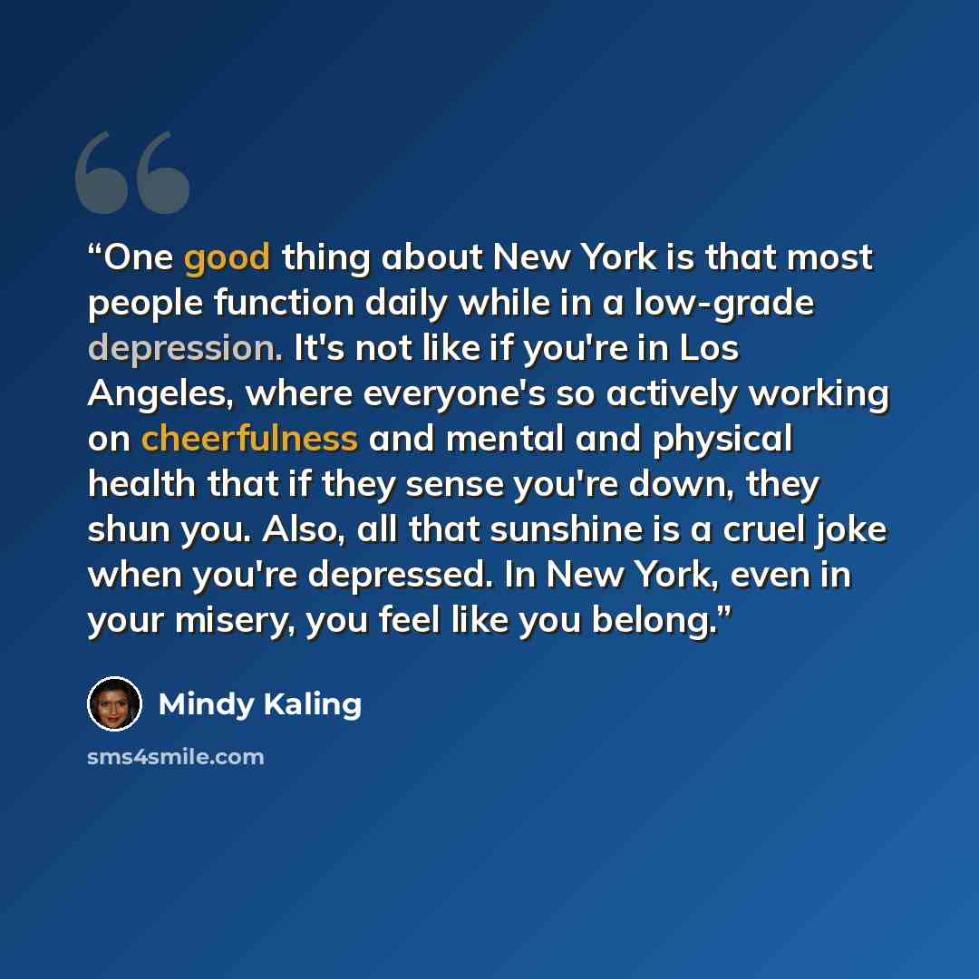 “One good thing about New York is that most people function daily while in a low-grade depression. It's not like if you're in Los Angeles, where everyone's so actively working on cheerfulness and mental and physical health that if they sense you're down, they shun you. Also, all that sunshine is a…” quote by Mindy Kaling