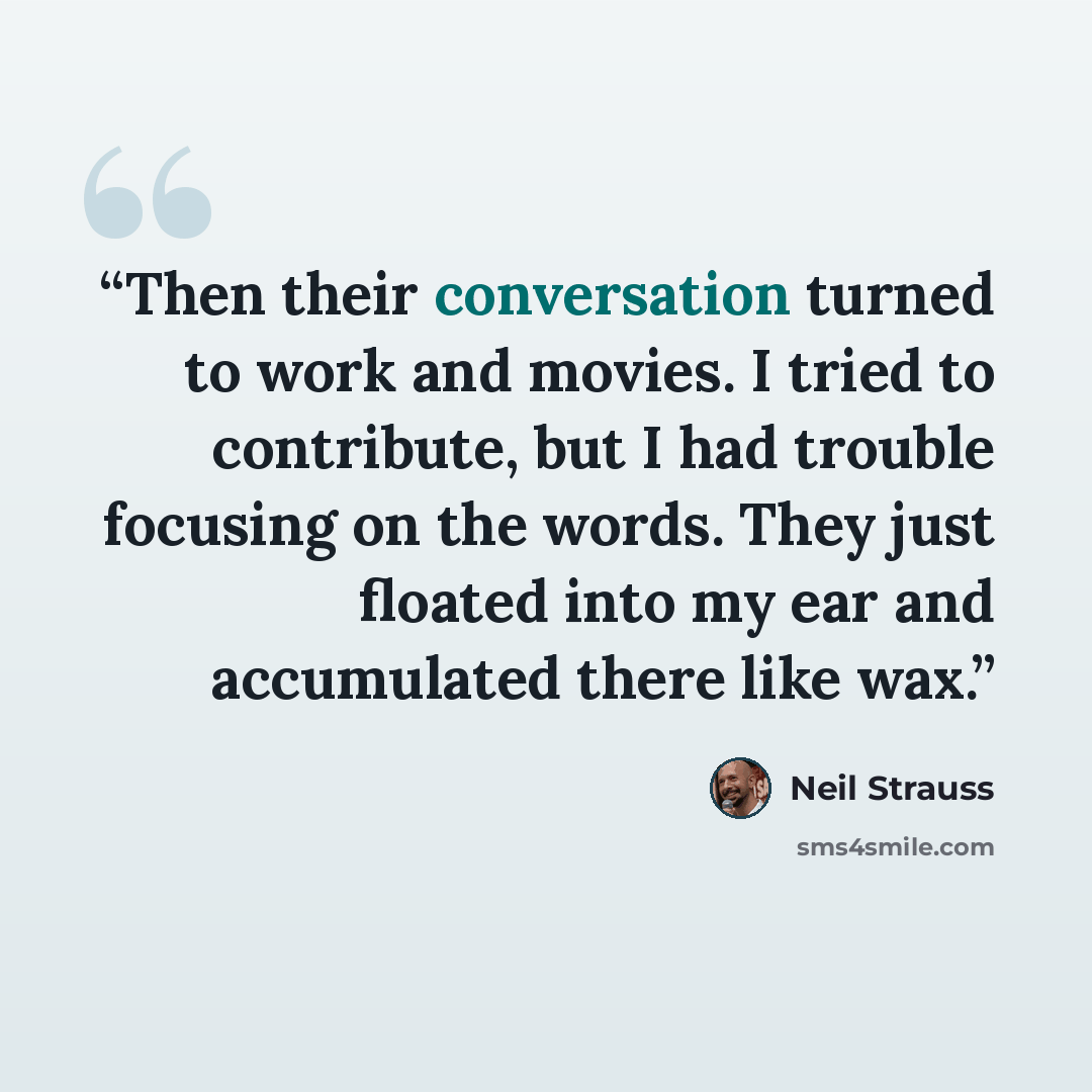 “Then their conversation turned to work and movies. I tried to contribute, but I had trouble focusing on the words. They just floated into my ear and accumulated there like wax.” quote by Neil Strauss